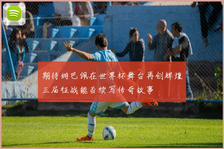 期待姆巴佩在世界杯舞台再创辉煌三届征战能否续写传奇故事