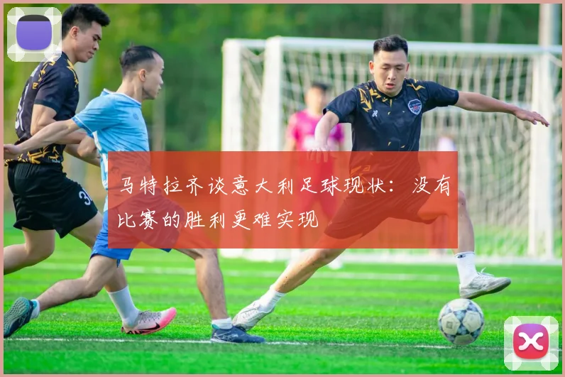 马特拉齐谈意大利足球现状：没有比赛的胜利更难实现