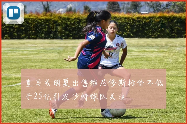 皇马或明夏出售维尼修斯标价不低于25亿引发沙特球队关注