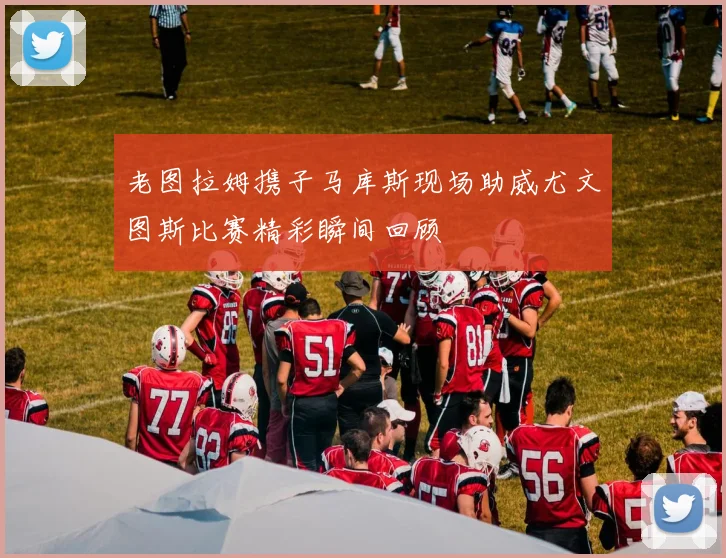 老图拉姆携子马库斯现场助威尤文图斯比赛精彩瞬间回顾