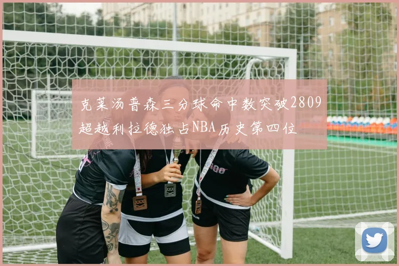 克莱汤普森三分球命中数突破2809超越利拉德独占NBA历史第四位