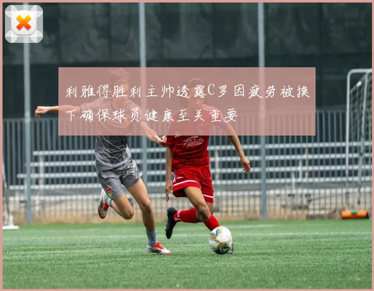 利雅得胜利主帅透露C罗因疲劳被换下确保球员健康至关重要