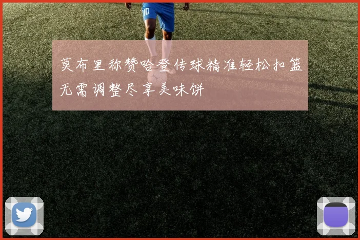 莫布里称赞哈登传球精准轻松扣篮无需调整尽享美味饼