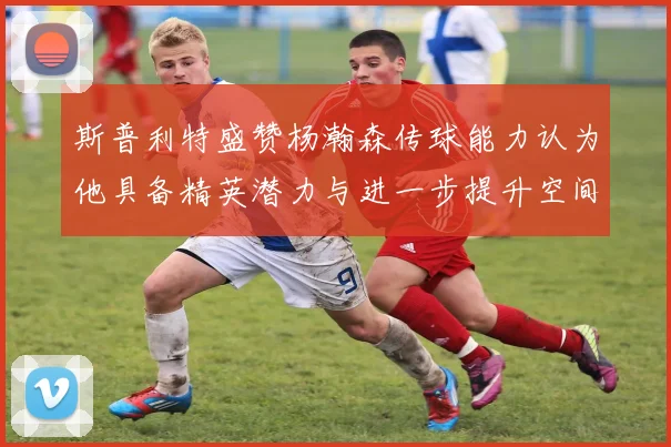 斯普利特盛赞杨瀚森传球能力认为他具备精英潜力与进一步提升空间