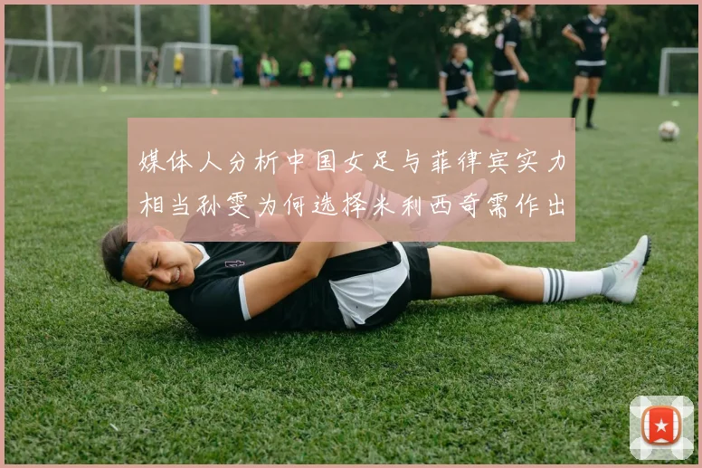 媒体人分析中国女足与菲律宾实力相当孙雯为何选择米利西奇需作出解释