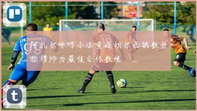 阿扎尔呼吁小法重返切尔西执教并称穆帅为最佳合作教练