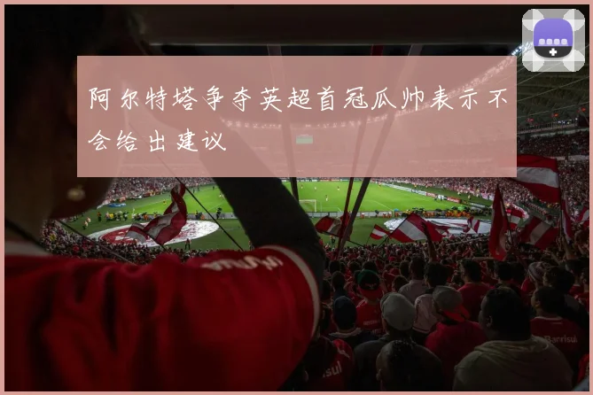 阿尔特塔争夺英超首冠瓜帅表示不会给出建议