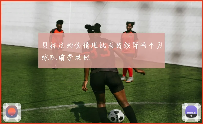 贝林厄姆伤情堪忧或将缺阵两个月球队前景堪忧