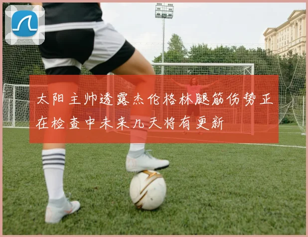 太阳主帅透露杰伦格林腿筋伤势正在检查中未来几天将有更新