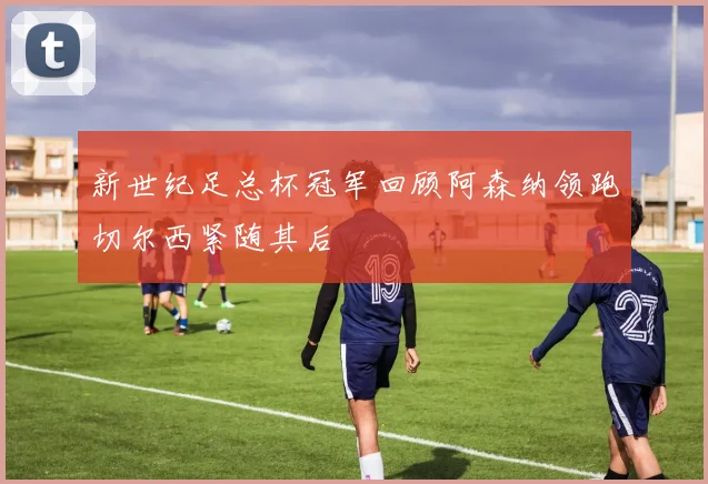 新世纪足总杯冠军回顾阿森纳领跑切尔西紧随其后