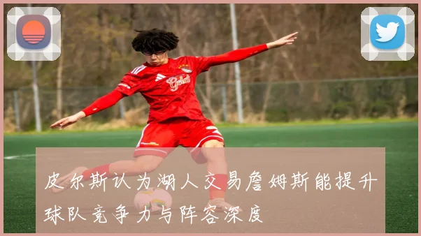 皮尔斯认为湖人交易詹姆斯能提升球队竞争力与阵容深度