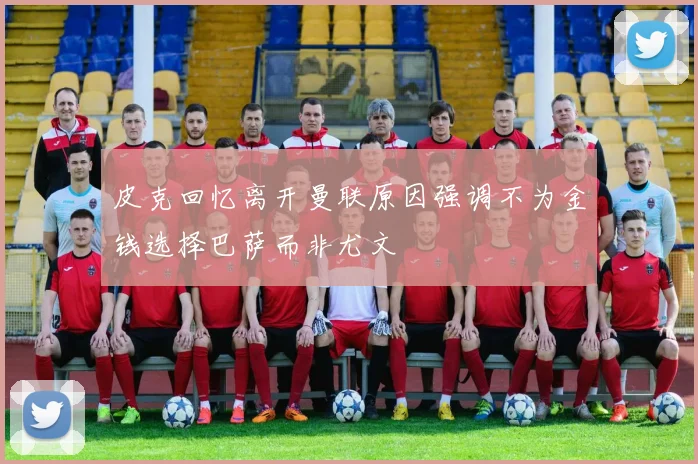 皮克回忆离开曼联原因强调不为金钱选择巴萨而非尤文