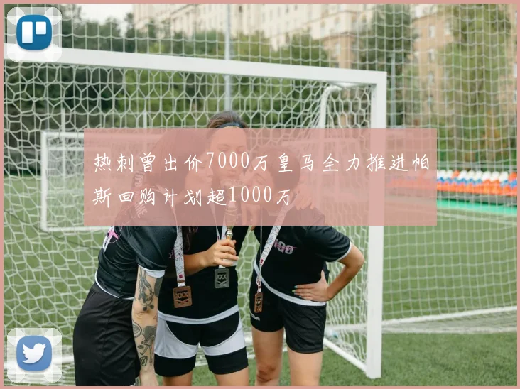 热刺曾出价7000万皇马全力推进帕斯回购计划超1000万