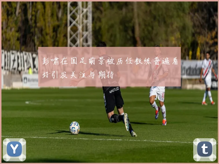 彭啸在国足前景被历任教练普遍看好引发关注与期待