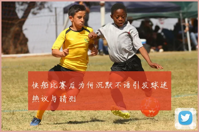 快船比赛后为何沉默不语引发球迷热议与猜测