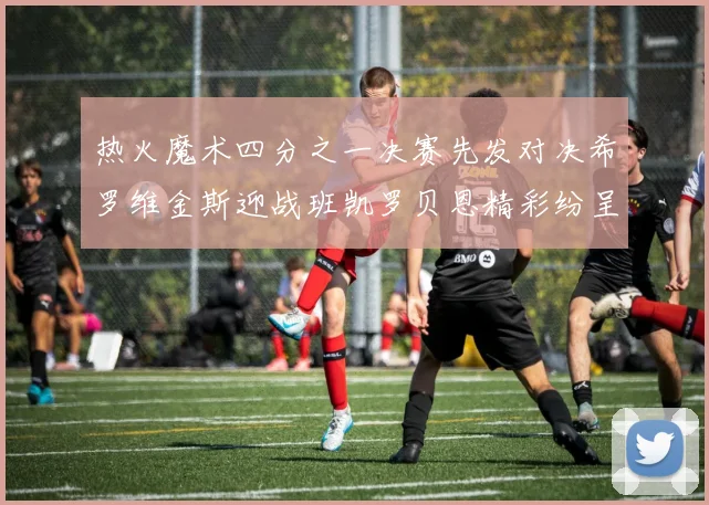 热火魔术四分之一决赛先发对决希罗维金斯迎战班凯罗贝恩精彩纷呈