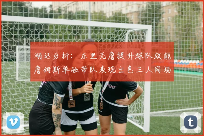 湖记分析：东里无詹提升球队效能詹姆斯单独带队表现出色三人同场反而下滑